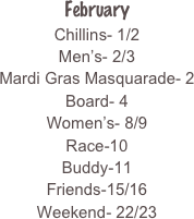 February
Chillins- 1/2
Men’s- 2/3
Mardi Gras Masquarade- 2
Board- 4
Women’s- 8/9
Race-10
Buddy-11
Friends-15/16
Weekend- 22/23
